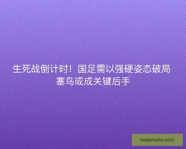 生死战倒计时！国足需以强硬姿态破局 塞鸟或成关键后手