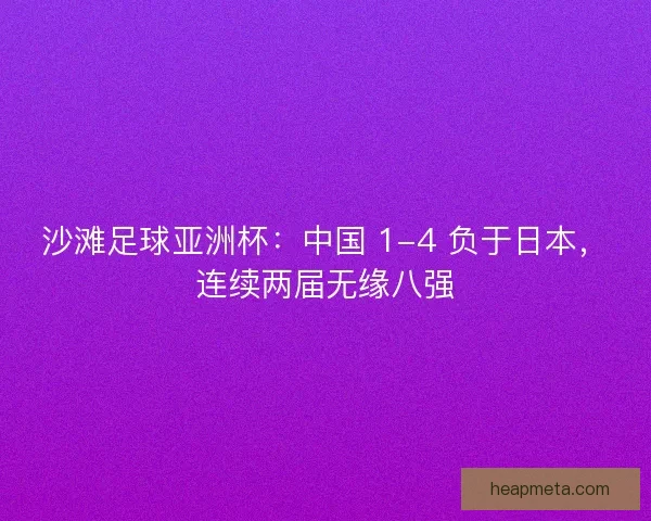 沙滩足球亚洲杯：中国 1-4 负于日本，连续两届无缘八强