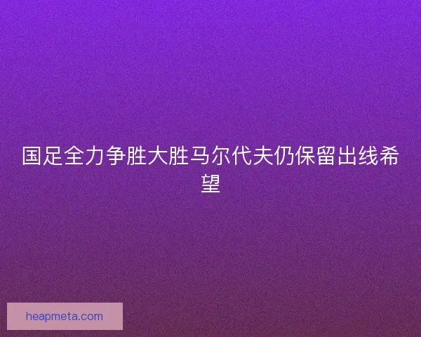 国足全力争胜大胜马尔代夫仍保留出线希望
