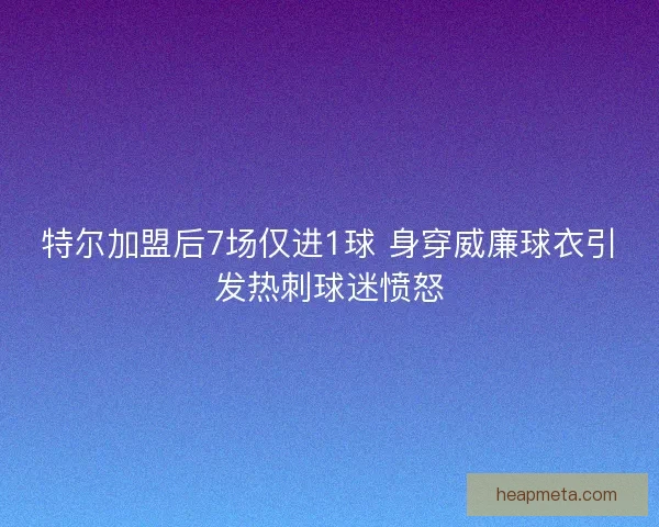 特尔加盟后7场仅进1球 身穿威廉球衣引发热刺球迷愤怒